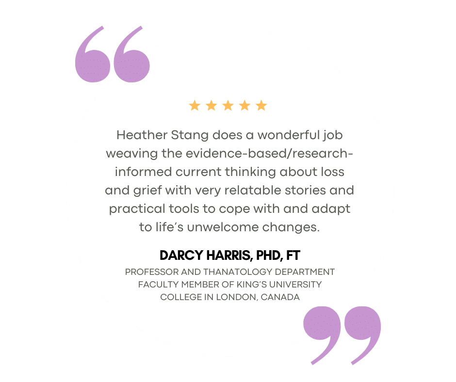 Testimonial Comforted (1) Heather Stang does a wonderful job weaving the evidence-based/research-informed current thinking about loss and grief with very relatable stories and practical tools to cope with and adapt to life’s unwelcome changes.
Darcy Harris, PhD, FT
Professor and Thanatology Department Faculty Member of King’s University College in London, Canada